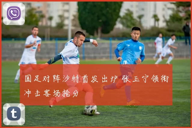 国足对阵沙特首发出炉 张玉宁领衔冲击客场抢分