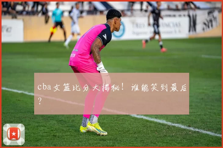 cba女篮比分大揭秘!谁能笑到最后?