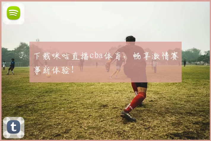下载咪咕直播cba体育，畅享激情赛事新体验！