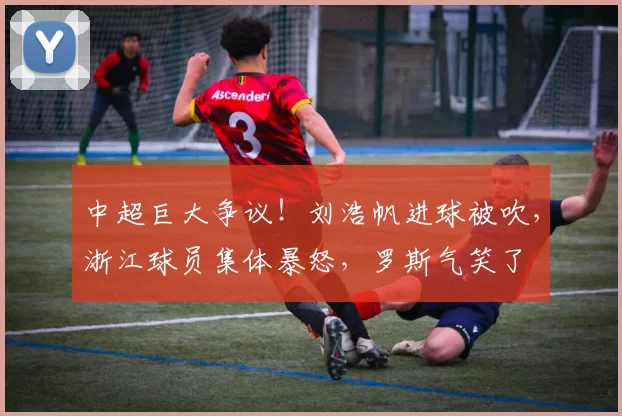 中超巨大争议！刘浩帆进球被吹，浙江球员集体暴怒，罗斯气笑了