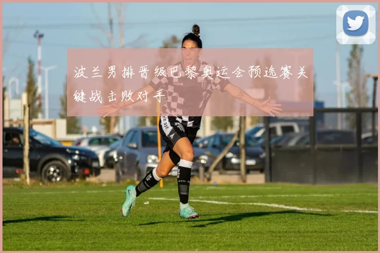 波兰男排晋级巴黎奥运会预选赛关键战击败对手