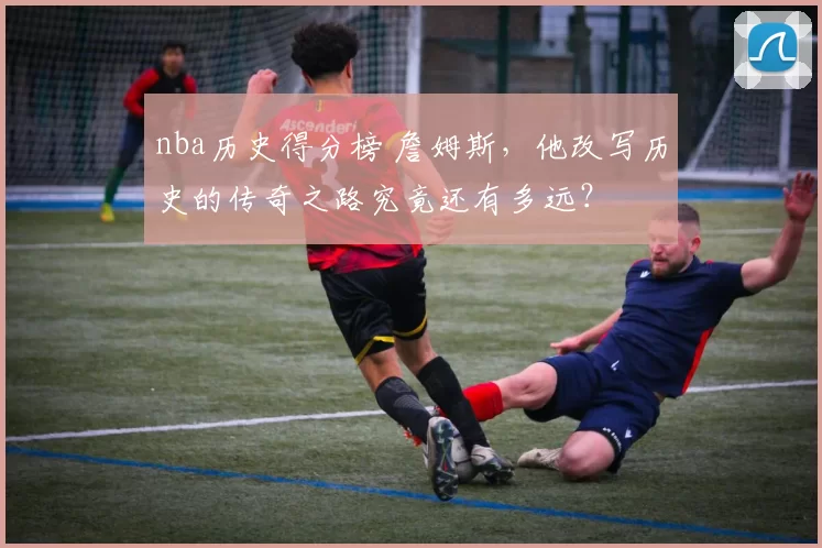 nba历史得分榜 詹姆斯，他改写历史的传奇之路究竟还有多远？