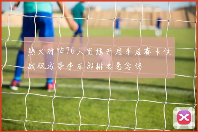 热火对阵76人直播开启季后赛卡位战双方争夺东部排名悬念仍
