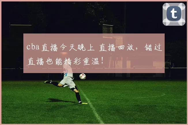 cba直播今天晚上 直播回放，错过直播也能精彩重温！