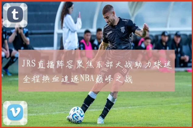 JRS直播阵容聚焦东部大战助力球迷全程热血追逐NBA巅峰之战