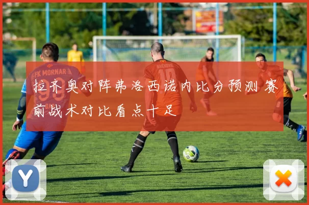 拉齐奥对阵弗洛西诺内比分预测 赛前战术对比看点十足