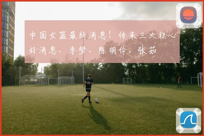 中国女篮最新消息！传来三大核心好消息，李梦、陈明伶、张茹