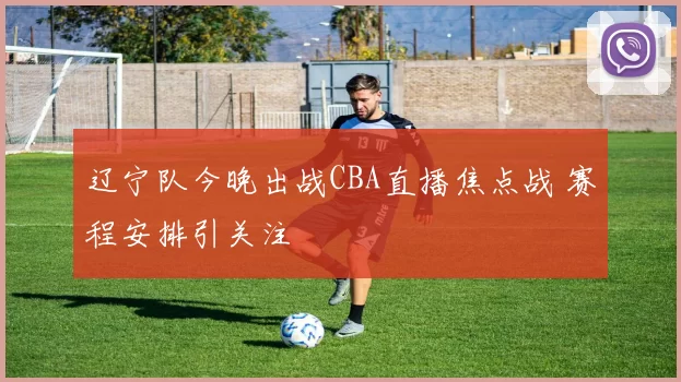 辽宁队今晚出战CBA直播焦点战 赛程安排引关注