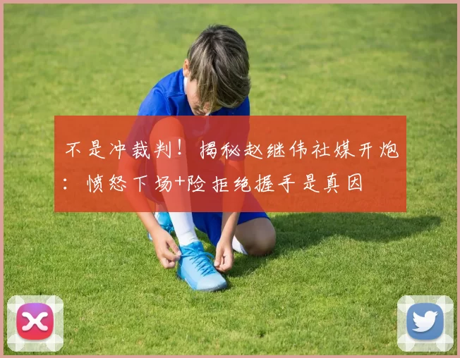 不是冲裁判！揭秘赵继伟社媒开炮：愤怒下场+险拒绝握手是真因