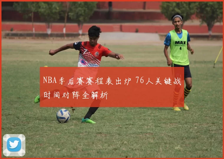 NBA季后赛赛程表出炉 76人关键战时间对阵全解析