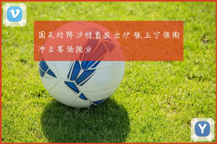 国足对阵沙特首发出炉 张玉宁领衔冲击客场抢分