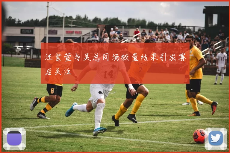 汪紫萱与吴总同场较量结果引发赛后关注