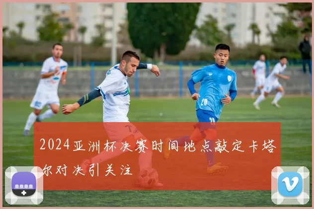2024亚洲杯决赛时间地点敲定卡塔尔对决引关注
