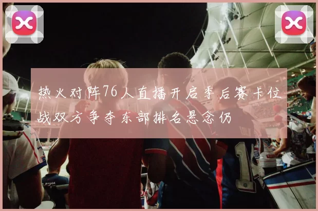 热火对阵76人直播开启季后赛卡位战双方争夺东部排名悬念仍