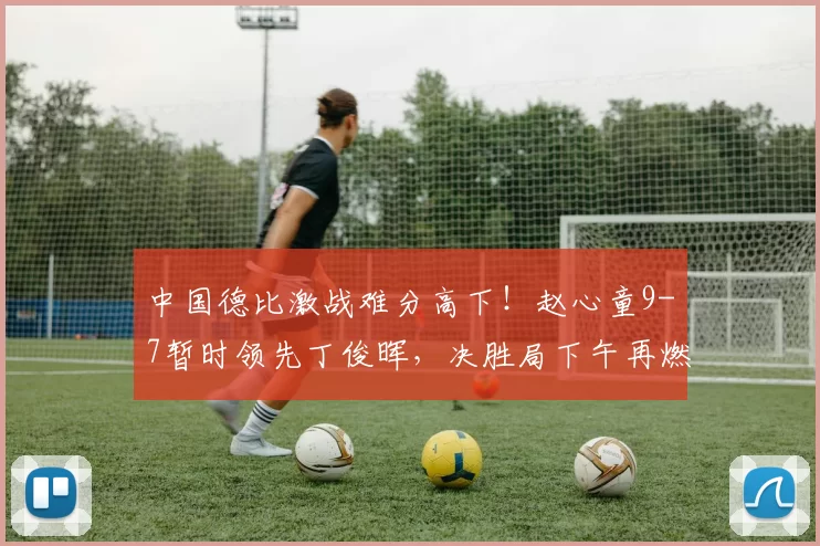 中国德比激战难分高下！赵心童9-7暂时领先丁俊晖，决胜局下午再燃战火