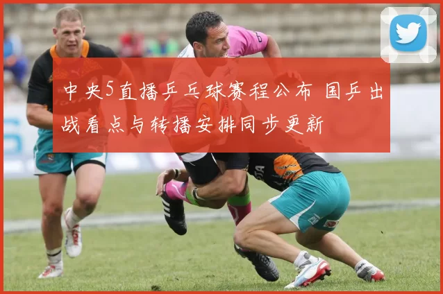 中央5直播乒乓球赛程公布 国乒出战看点与转播安排同步更新