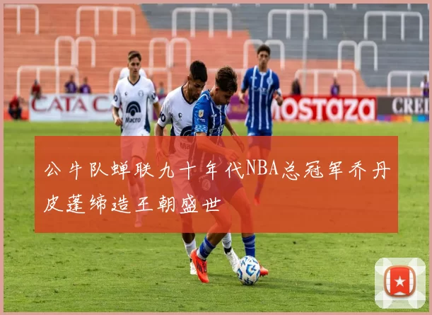 公牛队蝉联九十年代NBA总冠军乔丹皮蓬缔造王朝盛世