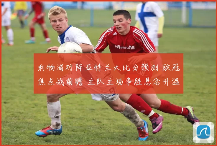 利物浦对阵亚特兰大比分预测 欧冠焦点战前瞻 主队主场争胜悬念升温