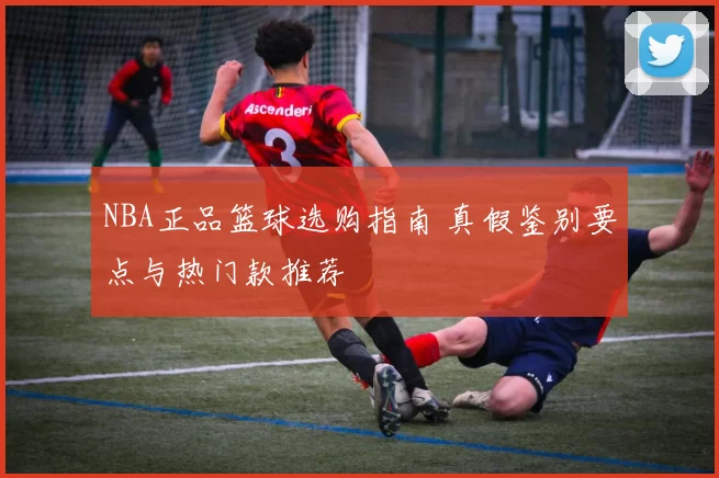 NBA正品篮球选购指南 真假鉴别要点与热门款推荐