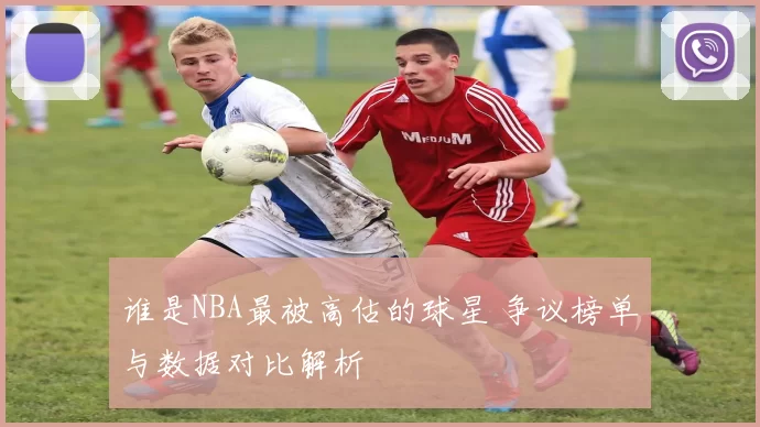 谁是NBA最被高估的球星 争议榜单与数据对比解析