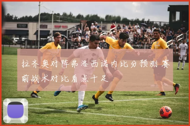 拉齐奥对阵弗洛西诺内比分预测 赛前战术对比看点十足
