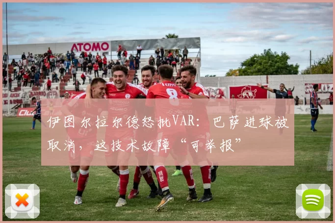 伊图尔拉尔德怒批VAR：巴萨进球被取消，这技术故障“可举报”
