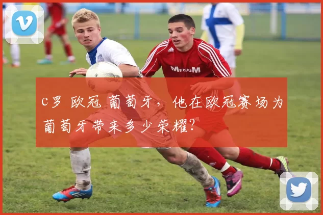 c罗 欧冠 葡萄牙，他在欧冠赛场为葡萄牙带来多少荣耀？