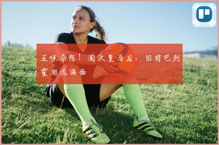 五味杂陈！淘汰皇马后，旧将巴列霍泪流满面