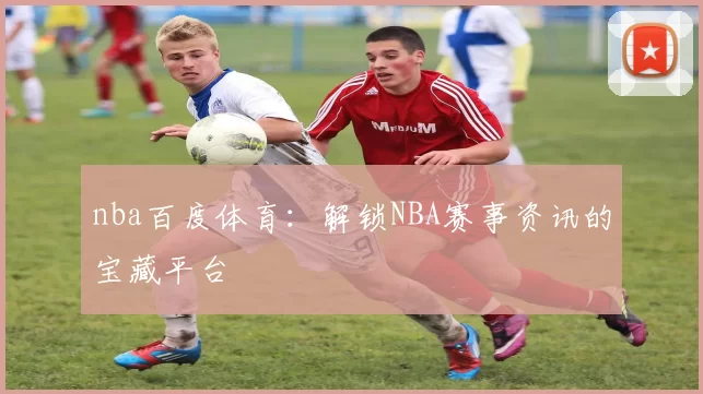 nba百度体育：解锁NBA赛事资讯的宝藏平台