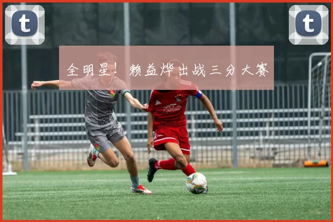 全明星！赖益烨出战三分大赛