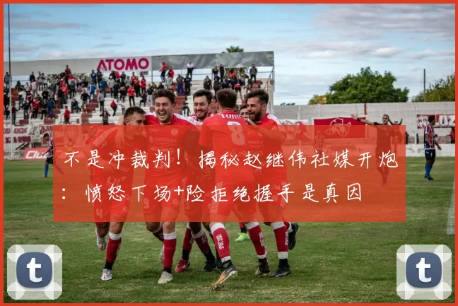 不是冲裁判！揭秘赵继伟社媒开炮：愤怒下场+险拒绝握手是真因