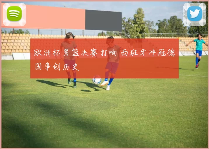 欧洲杯男篮决赛打响 西班牙冲冠德国争创历史