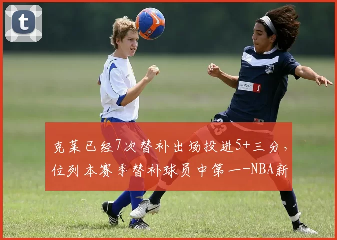 克莱已经7次替补出场投进5+三分,位列本赛季替补球员中第一-NBA新闻