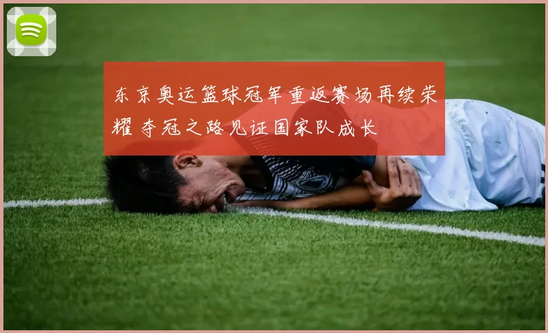 东京奥运篮球冠军重返赛场再续荣耀 夺冠之路见证国家队成长