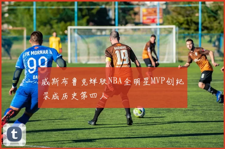 威斯布鲁克蝉联NBA全明星MVP创纪录成历史第四人