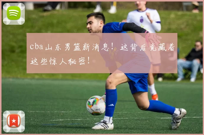 cba山东男篮新消息!这背后竟藏着这些惊人秘密!