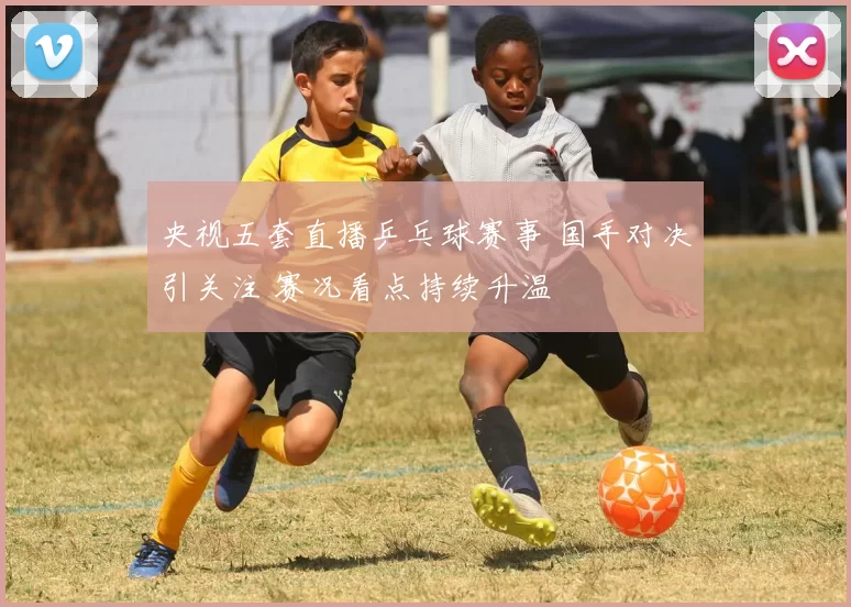 央视五套直播乒乓球赛事 国手对决引关注 赛况看点持续升温