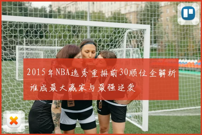 2015年NBA选秀重排前30顺位全解析 谁成最大赢家与最强逆袭