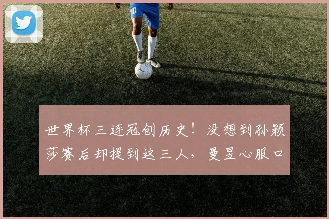 世界杯三连冠创历史！没想到孙颖莎赛后却提到这三人，曼昱心服口服