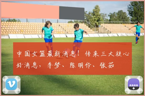 中国女篮最新消息！传来三大核心好消息，李梦、陈明伶、张茹