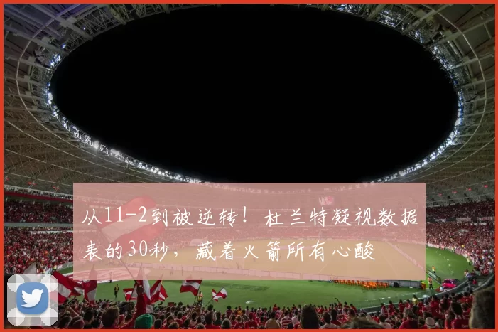 从11-2到被逆转!杜兰特凝视数据表的30秒,藏着火箭所有心酸