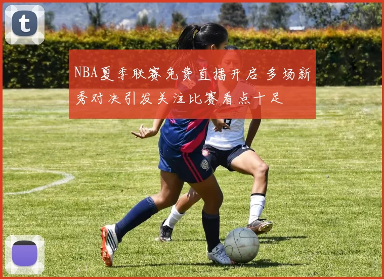 NBA夏季联赛免费直播开启 多场新秀对决引发关注比赛看点十足