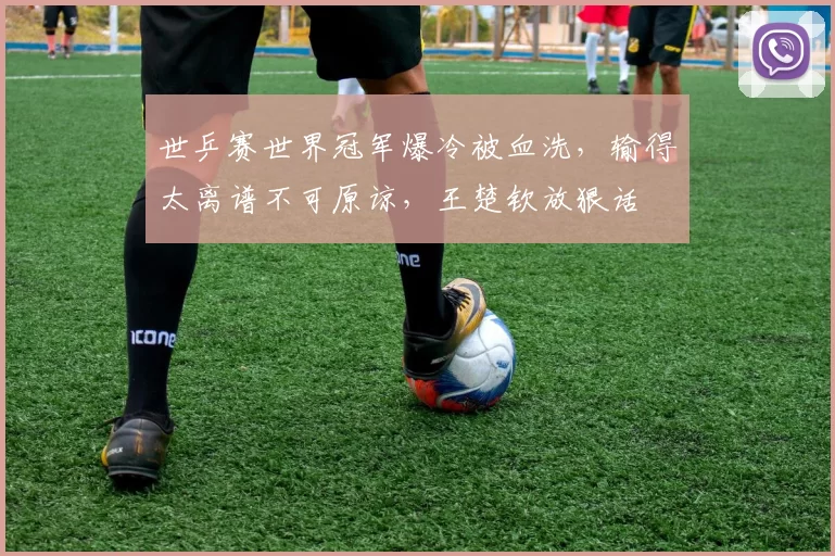 世乒赛世界冠军爆冷被血洗，输得太离谱不可原谅，王楚钦放狠话