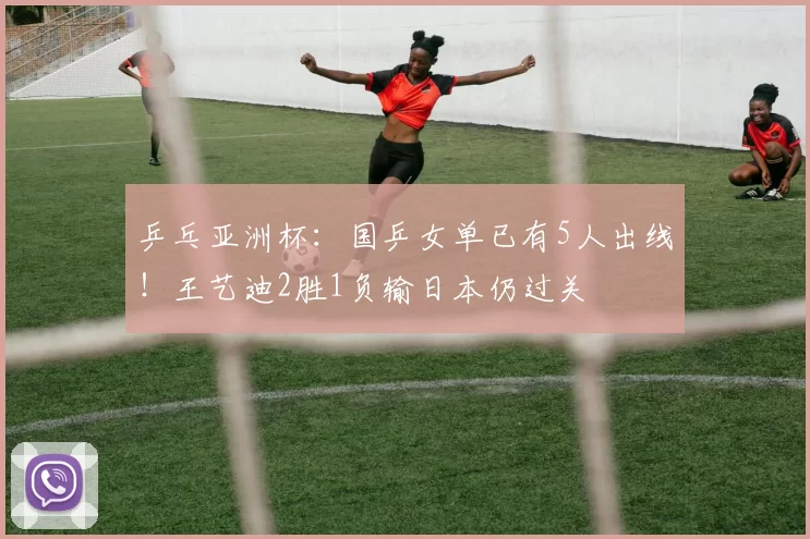 乒乓亚洲杯：国乒女单已有5人出线！王艺迪2胜1负输日本仍过关