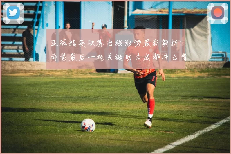 亚冠精英联赛出线形势最新解析:海港最后一轮关键助力成都冲击晋级_中超_蓉城_积分