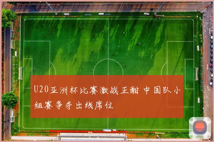 U20亚洲杯比赛激战正酣 中国队小组赛争夺出线席位