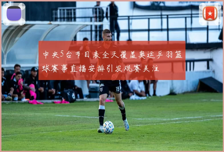 中央5台节目表全天覆盖奥运乒羽篮球赛事直播安排引发观赛关注