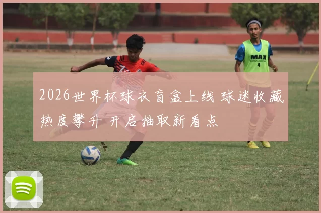 2026世界杯球衣盲盒上线 球迷收藏热度攀升 开启抽取新看点