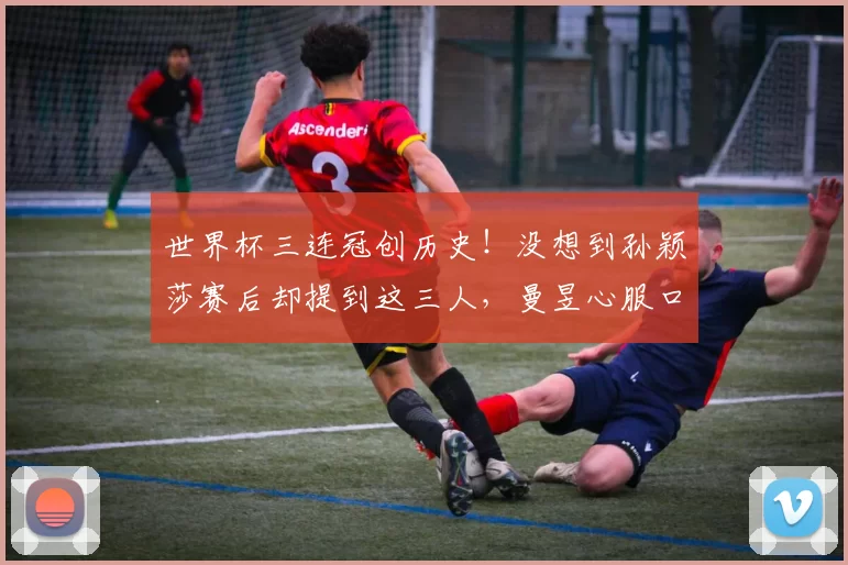 世界杯三连冠创历史！没想到孙颖莎赛后却提到这三人，曼昱心服口服