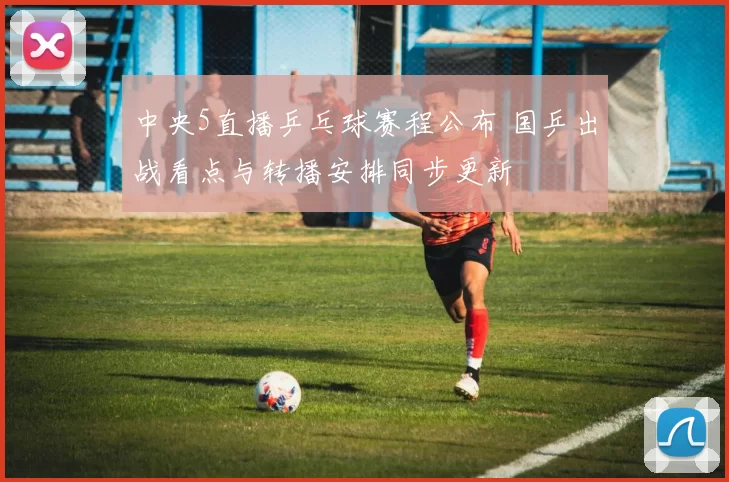 中央5直播乒乓球赛程公布 国乒出战看点与转播安排同步更新